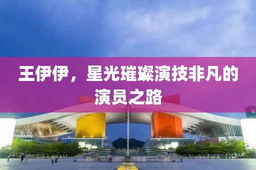 王伊伊，星光璀璨演技非凡的演員之路