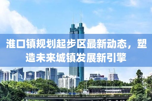 淮口鎮(zhèn)規(guī)劃起步區(qū)最新動態(tài)，塑造未來城鎮(zhèn)發(fā)展新引擎