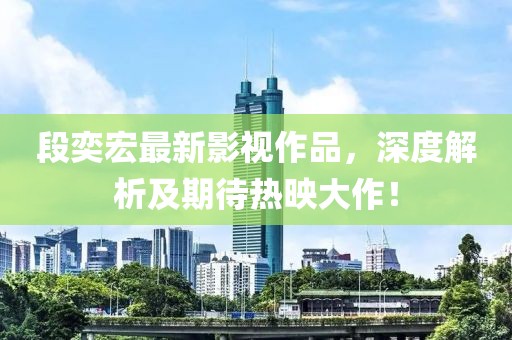 段奕宏最新影視作品，深度解析及期待熱映大作！