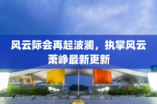 風(fēng)云際會再起波瀾，執(zhí)掌風(fēng)云蕭崢最新更新