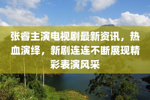 張睿主演電視劇最新資訊，熱血演繹，新劇連連不斷展現(xiàn)精彩表演風(fēng)采