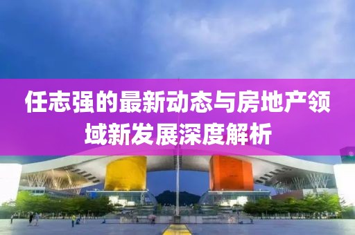 任志強(qiáng)的最新動態(tài)與房地產(chǎn)領(lǐng)域新發(fā)展深度解析