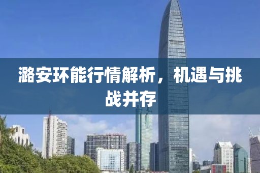 潞安環(huán)能行情解析，機(jī)遇與挑戰(zhàn)并存