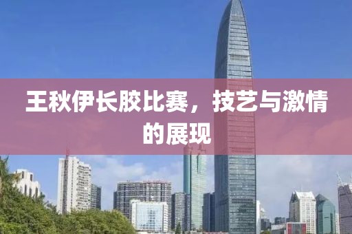 王秋伊長(zhǎng)膠比賽，技藝與激情的展現(xiàn)