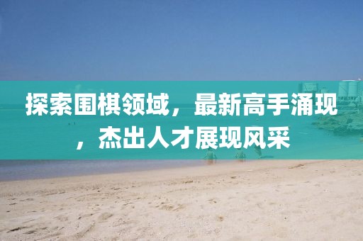 探索圍棋領(lǐng)域，最新高手涌現(xiàn)，杰出人才展現(xiàn)風(fēng)采