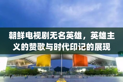 朝鮮電視劇無名英雄，英雄主義的贊歌與時(shí)代印記的展現(xiàn)