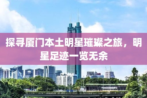 探尋廈門本土明星璀璨之旅，明星足跡一覽無余