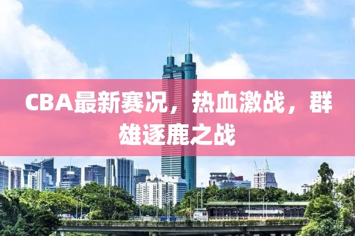 CBA最新賽況，熱血激戰(zhàn)，群雄逐鹿之戰(zhàn)