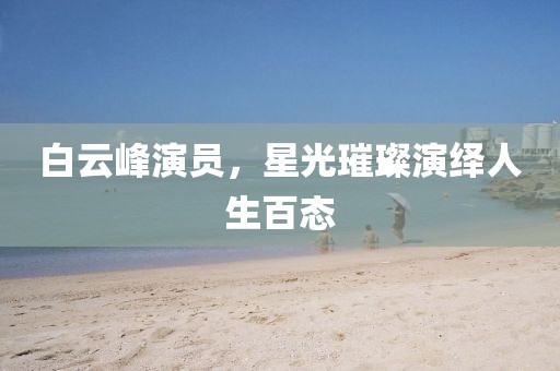 白云峰演員，星光璀璨演繹人生百態(tài)