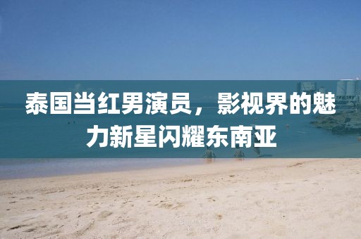泰國(guó)當(dāng)紅男演員，影視界的魅力新星閃耀東南亞
