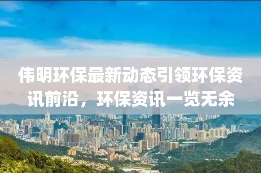 偉明環(huán)保最新動態(tài)引領環(huán)保資訊前沿，環(huán)保資訊一覽無余