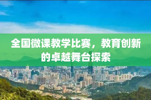 全國微課教學(xué)比賽，教育創(chuàng)新的卓越舞臺探索