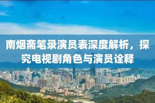 南煙齋筆錄演員表深度解析，探究電視劇角色與演員詮釋