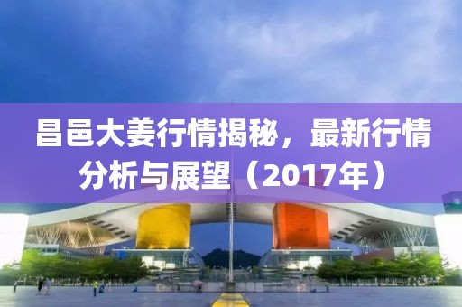 昌邑大姜行情揭秘，最新行情分析與展望（2017年）