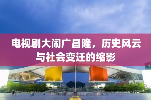電視劇大鬧廣昌隆，歷史風(fēng)云與社會(huì)變遷的縮影