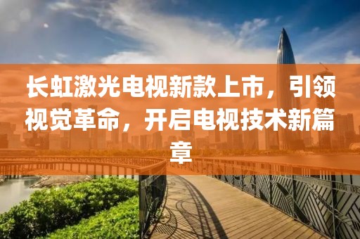 長(zhǎng)虹激光電視新款上市，引領(lǐng)視覺(jué)革命，開(kāi)啟電視技術(shù)新篇章