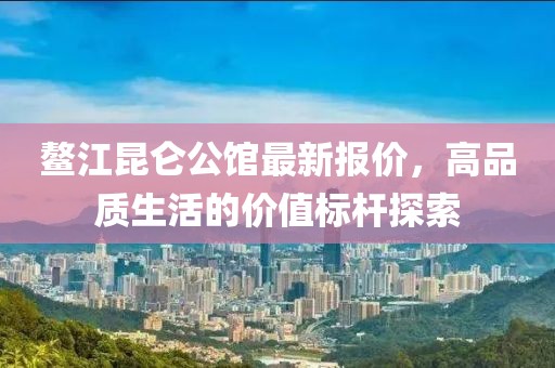 鰲江昆侖公館最新報(bào)價(jià)，高品質(zhì)生活的價(jià)值標(biāo)桿探索
