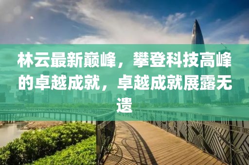 林云最新巔峰，攀登科技高峰的卓越成就，卓越成就展露無遺