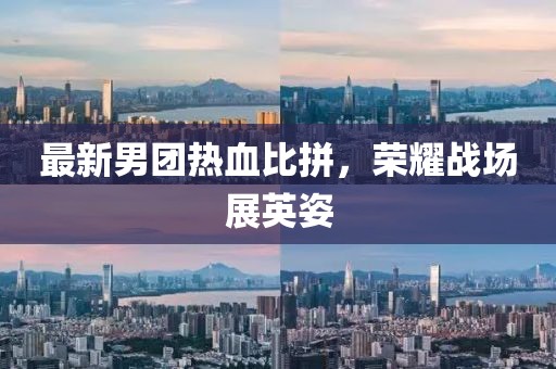 最新男團(tuán)熱血比拼，榮耀戰(zhàn)場(chǎng)展英姿
