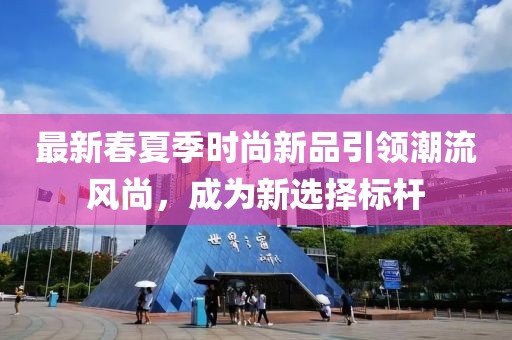 最新春夏季時(shí)尚新品引領(lǐng)潮流風(fēng)尚，成為新選擇標(biāo)桿