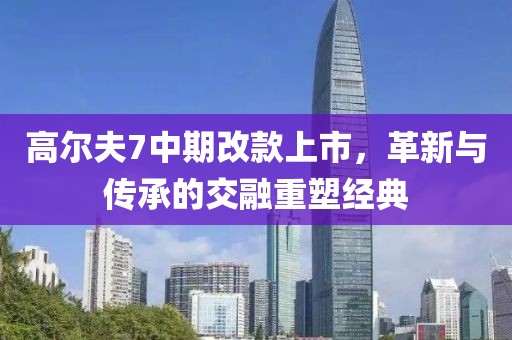 高爾夫7中期改款上市，革新與傳承的交融重塑經(jīng)典