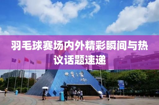 羽毛球賽場內外精彩瞬間與熱議話題速遞
