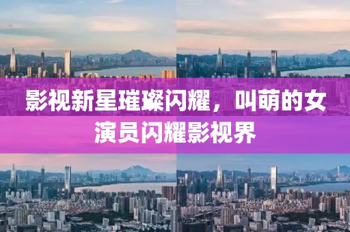 影視新星璀璨閃耀，叫萌的女演員閃耀影視界