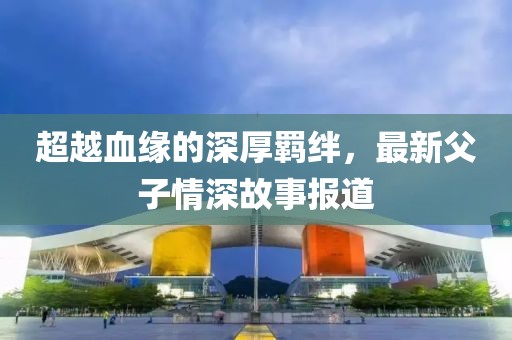 超越血緣的深厚羈絆，最新父子情深故事報道