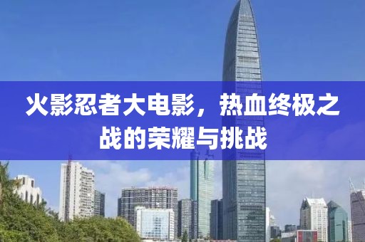 火影忍者大電影，熱血終極之戰(zhàn)的榮耀與挑戰(zhàn)