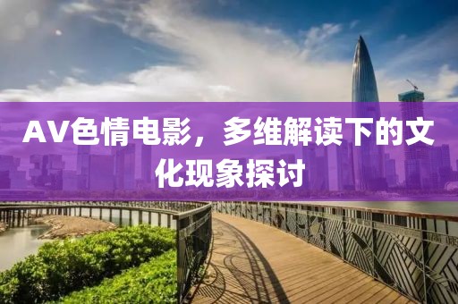 AV色情電影，多維解讀下的文化現(xiàn)象探討