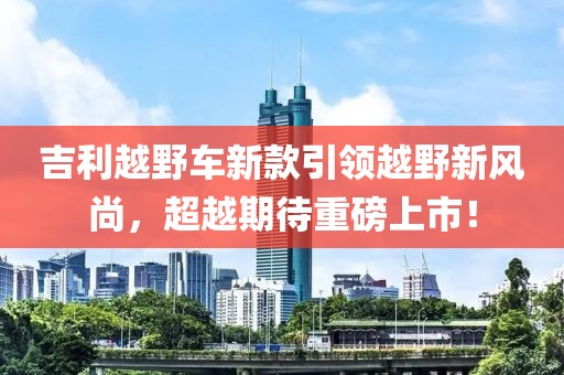 吉利越野車新款引領(lǐng)越野新風(fēng)尚，超越期待重磅上市！