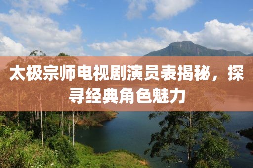 太極宗師電視劇演員表揭秘，探尋經(jīng)典角色魅力