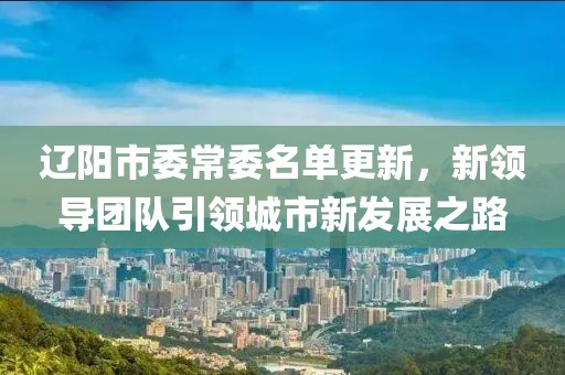 遼陽(yáng)市委常委名單更新，新領(lǐng)導(dǎo)團(tuán)隊(duì)引領(lǐng)城市新發(fā)展之路