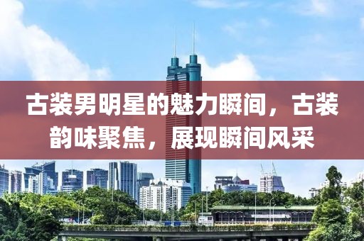 古裝男明星的魅力瞬間，古裝韻味聚焦，展現(xiàn)瞬間風(fēng)采