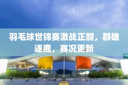 羽毛球世錦賽激戰(zhàn)正酣，群雄逐鹿，賽況更新