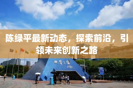 陳綠平最新動(dòng)態(tài)，探索前沿，引領(lǐng)未來(lái)創(chuàng)新之路