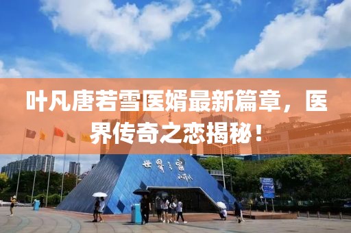 葉凡唐若雪醫(yī)婿最新篇章，醫(yī)界傳奇之戀揭秘！