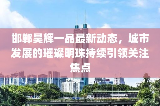 邯鄲昊輝一品最新動(dòng)態(tài)，城市發(fā)展的璀璨明珠持續(xù)引領(lǐng)關(guān)注焦點(diǎn)