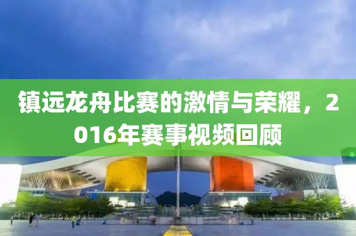 鎮(zhèn)遠(yuǎn)龍舟比賽的激情與榮耀，2016年賽事視頻回顧