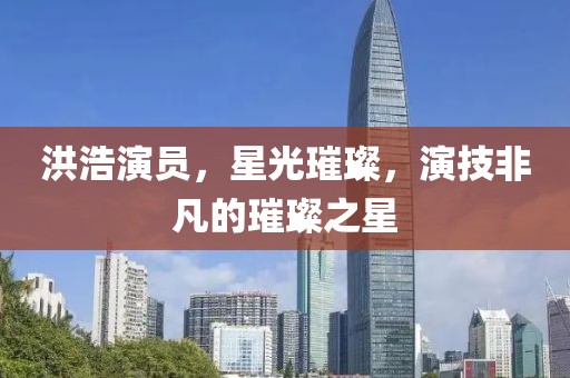 洪浩演員，星光璀璨，演技非凡的璀璨之星