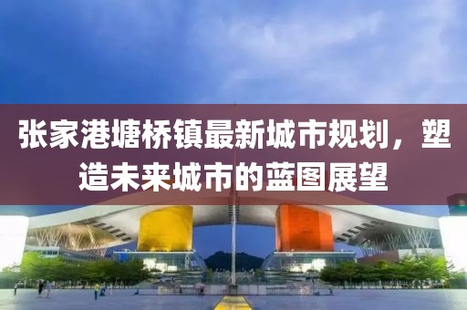 張家港塘橋鎮(zhèn)最新城市規(guī)劃，塑造未來(lái)城市的藍(lán)圖展望