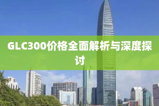 GLC300價(jià)格全面解析與深度探討