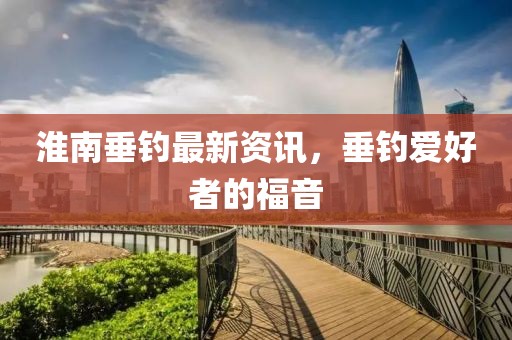 淮南垂釣最新資訊，垂釣愛好者的福音