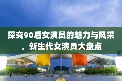 探究90后女演員的魅力與風采，新生代女演員大盤點