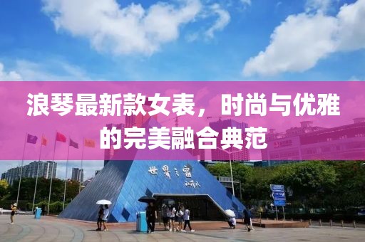 浪琴最新款女表，時尚與優(yōu)雅的完美融合典范