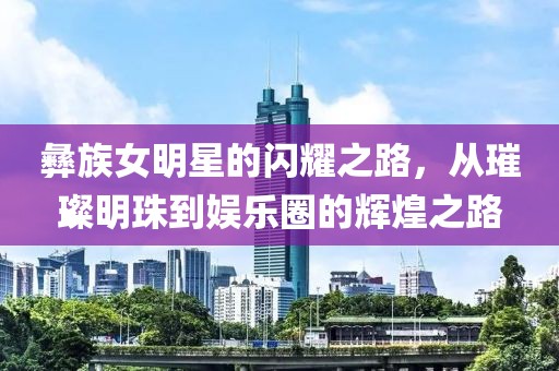 彝族女明星的閃耀之路，從璀璨明珠到娛樂圈的輝煌之路
