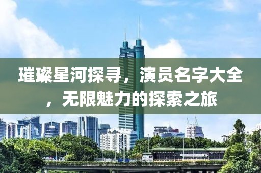 璀璨星河探尋，演員名字大全，無限魅力的探索之旅