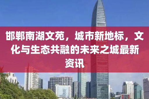 邯鄲南湖文苑，城市新地標(biāo)，文化與生態(tài)共融的未來之城最新資訊