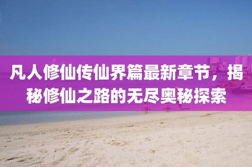 凡人修仙傳仙界篇最新章節(jié)，揭秘修仙之路的無(wú)盡奧秘探索