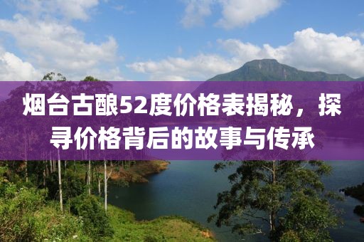 煙臺(tái)古釀52度價(jià)格表揭秘，探尋價(jià)格背后的故事與傳承